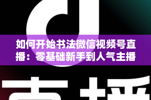 如何开始书法微信视频号直播:零基础新手到人气主播的完整实操指南 如何开始书法微信视频号直播:零基础新手到人气主播的完整实操指南