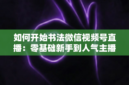 如何开始书法微信视频号直播：零基础新手到人气主播的完整实操指南