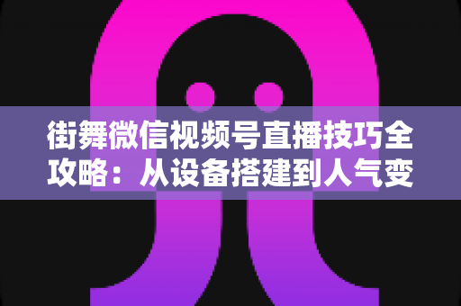 街舞微信视频号直播技巧全攻略:从设备搭建到人气变现的实战指南 街舞微信视频号直播技巧全攻略:从设备搭建到人气变现的实战指南