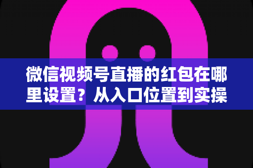 微信视频号直播的红包在哪里设置?从入口位置到实操玩法的一站式干货指南 微信视频号直播的红包在哪里设置?从入口位置到实操玩法的一站式干货指南