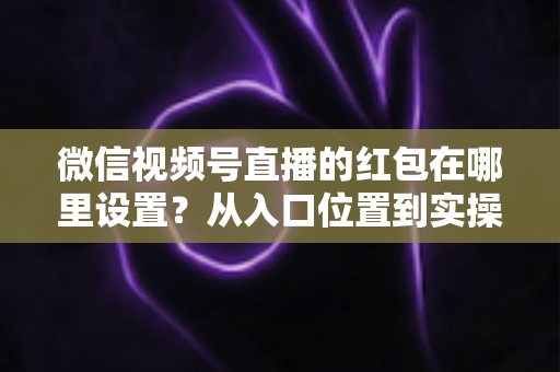 微信视频号直播的红包在哪里设置?从入口位置到实操玩法的一站式干货指南 微信视频号直播的红包在哪里设置?从入口位置到实操玩法的一站式干货指南