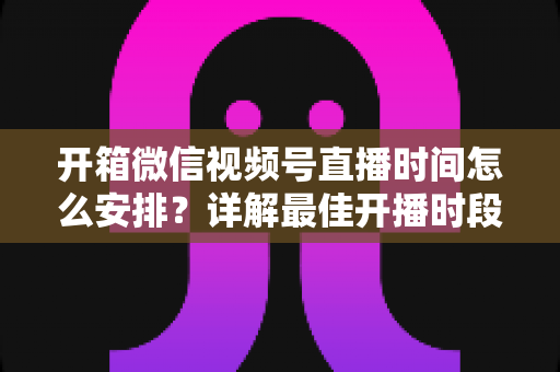 开箱微信视频号直播时间怎么安排?详解最佳开播时段与规划技巧全攻略 开箱微信视频号直播时间怎么安排?详解最佳开播时段与规划技巧全攻略