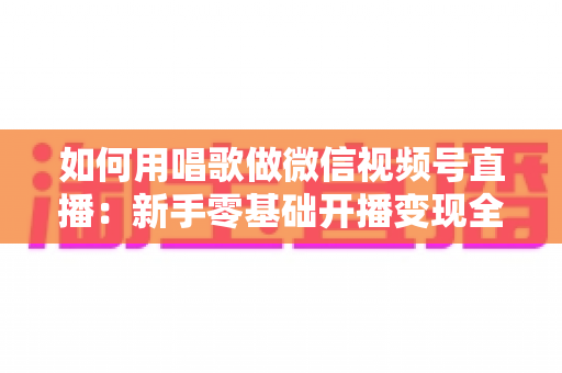 如何用唱歌做微信视频号直播:新手零基础开播变现全攻略 如何用唱歌做微信视频号直播:新手零基础开播变现全攻略