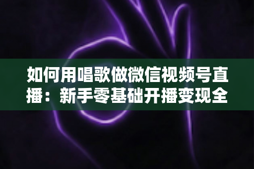 如何用唱歌做微信视频号直播：新手零基础开播变现全攻略