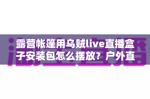 露营帐篷用乌贼live直播盒子安装包怎么摆放?户外直播设备科学摆放全指南 露营帐篷用乌贼live直播盒子安装包怎么摆放?户外直播设备科学摆放全指南