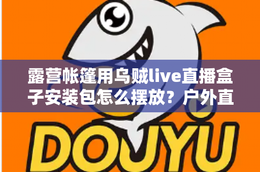 露营帐篷用乌贼live直播盒子安装包怎么摆放?户外直播设备科学摆放全指南 露营帐篷用乌贼live直播盒子安装包怎么摆放?户外直播设备科学摆放全指南