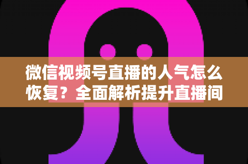 微信视频号直播的人气怎么恢复？全面解析提升直播间热度的实用策略
