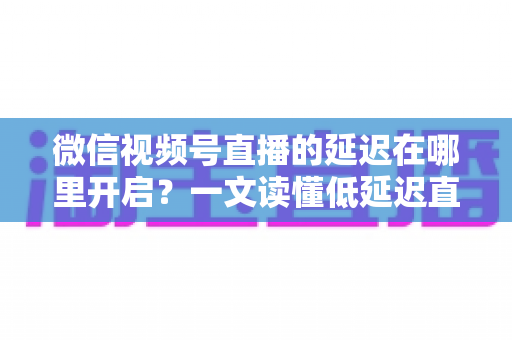 微信视频号直播的延迟在哪里开启?一文读懂低延迟直播设置方法与实战技巧 微信视频号直播的延迟在哪里开启?一文读懂低延迟直播设置方法与实战技巧