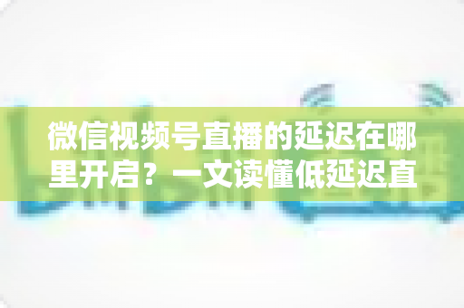 微信视频号直播的延迟在哪里开启？一文读懂低延迟直播设置方法与实战技巧