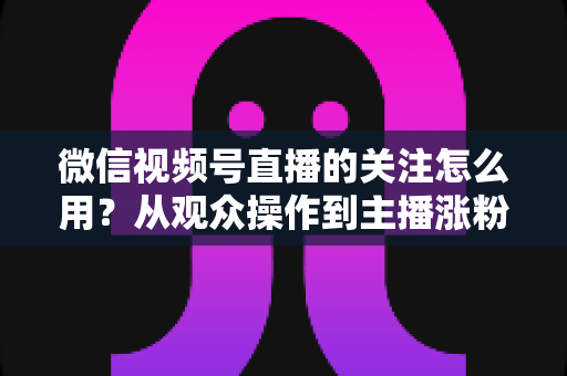 微信视频号直播的关注怎么用？从观众操作到主播涨粉的全流程实战指南