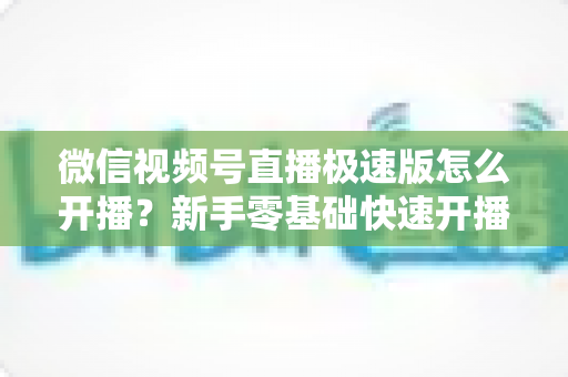 微信视频号直播极速版怎么开播?新手零基础快速开播全流程实用指南 微信视频号直播极速版怎么开播?新手零基础快速开播全流程实用指南