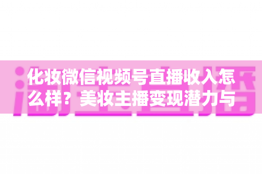 化妆微信视频号直播收入怎么样？美妆主播变现潜力与实战收益全解析