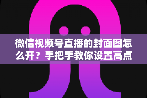 微信视频号直播的封面图怎么开？手把手教你设置高点击率直播封面