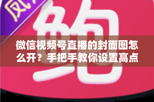 微信视频号直播的封面图怎么开？手把手教你设置高点击率直播封面