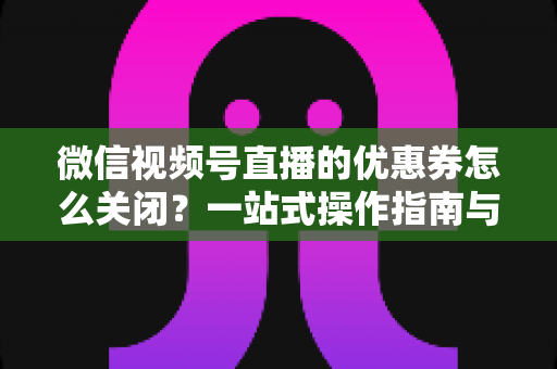 微信视频号直播的优惠券怎么关闭？一站式操作指南与避坑技巧全解析