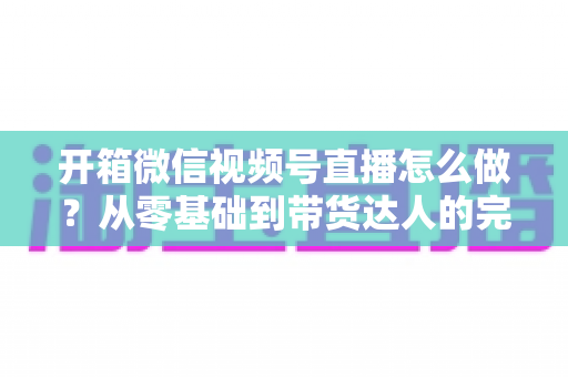 开箱微信视频号直播怎么做?从零基础到带货达人的完整实战指南 开箱微信视频号直播怎么做?从零基础到带货达人的完整实战指南