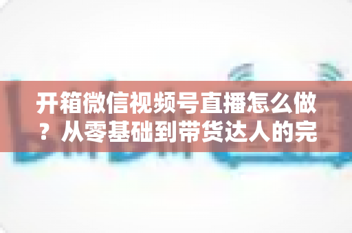 开箱微信视频号直播怎么做?从零基础到带货达人的完整实战指南 开箱微信视频号直播怎么做?从零基础到带货达人的完整实战指南