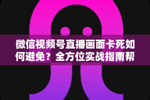 微信视频号直播画面卡死如何避免？全方位实战指南帮你打造流畅直播体验