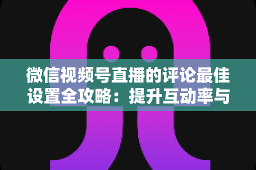 微信视频号直播的评论最佳设置全攻略:提升互动率与转化率的实战指南 微信视频号直播的评论最佳设置全攻略:提升互动率与转化率的实战指南