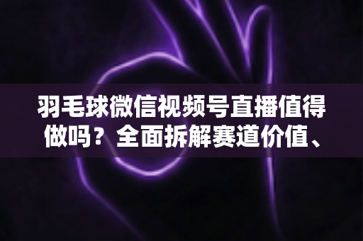 羽毛球微信视频号直播值得做吗?全面拆解赛道价值、运营玩法与变现前景 羽毛球微信视频号直播值得做吗?全面拆解赛道价值、运营玩法与变现前景