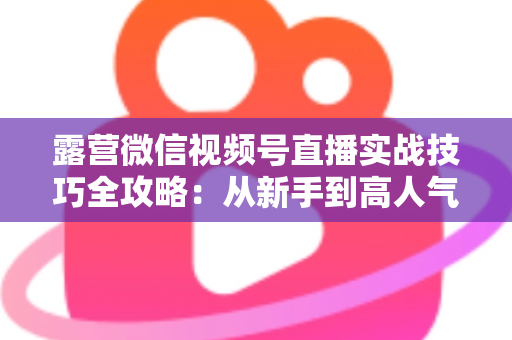 露营微信视频号直播实战技巧全攻略:从新手到高人气主播的进阶指南 露营微信视频号直播实战技巧全攻略:从新手到高人气主播的进阶指南