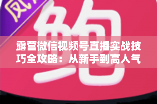 露营微信视频号直播实战技巧全攻略:从新手到高人气主播的进阶指南 露营微信视频号直播实战技巧全攻略:从新手到高人气主播的进阶指南