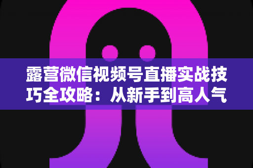 露营微信视频号直播实战技巧全攻略：从新手到高人气主播的进阶指南