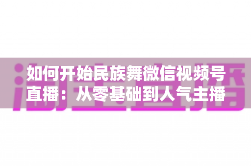 如何开始民族舞微信视频号直播:从零基础到人气主播的完整实战指南 如何开始民族舞微信视频号直播:从零基础到人气主播的完整实战指南