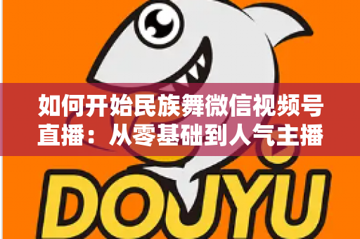 如何开始民族舞微信视频号直播:从零基础到人气主播的完整实战指南 如何开始民族舞微信视频号直播:从零基础到人气主播的完整实战指南