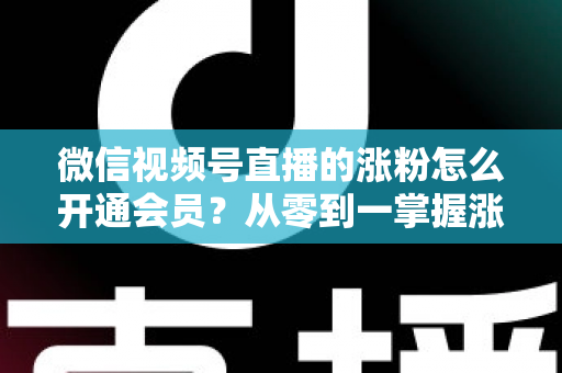 微信视频号直播的涨粉怎么开通会员?从零到一掌握涨粉与会员运营的实战全攻略 微信视频号直播的涨粉怎么开通会员?从零到一掌握涨粉与会员运营的实战全攻略