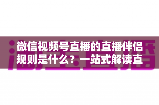 微信视频号直播的直播伴侣规则是什么？一站式解读直播伴侣使用规范、开通条件与避坑指南