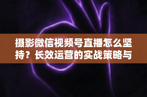 摄影微信视频号直播怎么坚持？长效运营的实战策略与心态修炼全指南