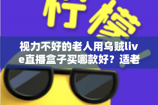 视力不好的老人用乌贼live直播盒子买哪款好？适老化选购全攻略与型号推荐