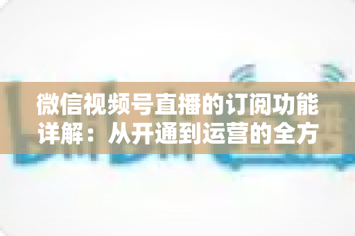 微信视频号直播的订阅功能详解:从开通到运营的全方位指南 微信视频号直播的订阅功能详解:从开通到运营的全方位指南