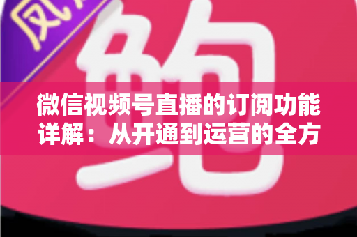 微信视频号直播的订阅功能详解:从开通到运营的全方位指南 微信视频号直播的订阅功能详解:从开通到运营的全方位指南