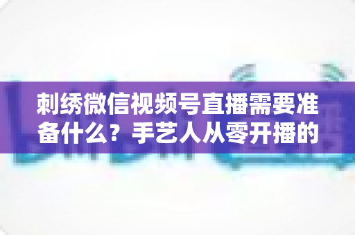 刺绣微信视频号直播需要准备什么?手艺人从零开播的设备、账号与内容全攻略 刺绣微信视频号直播需要准备什么?手艺人从零开播的设备、账号与内容全攻略