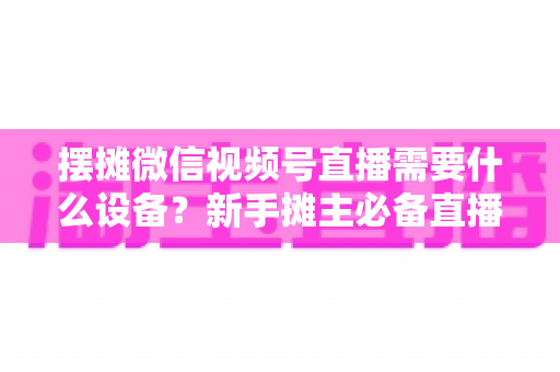 摆摊微信视频号直播需要什么设备?新手摊主必备直播设备清单全攻略 摆摊微信视频号直播需要什么设备?新手摊主必备直播设备清单全攻略