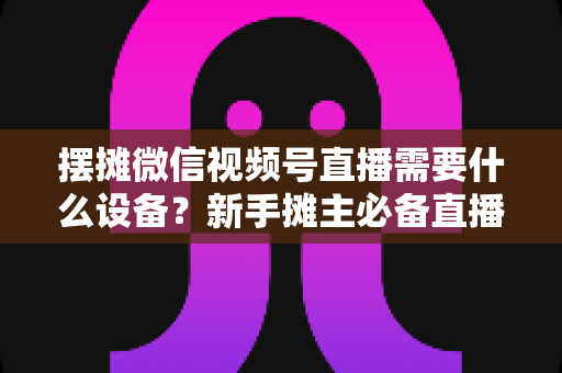 摆摊微信视频号直播需要什么设备?新手摊主必备直播设备清单全攻略 摆摊微信视频号直播需要什么设备?新手摊主必备直播设备清单全攻略
