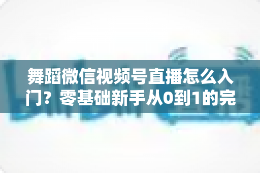 舞蹈微信视频号直播怎么入门？零基础新手从0到1的完整实战指南