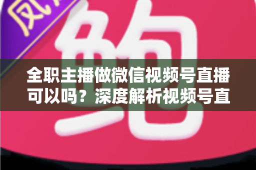 全职主播做微信视频号直播可以吗？深度解析视频号直播的机会、门槛与变现全攻略