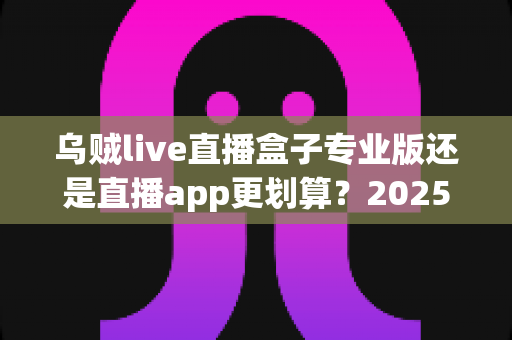 乌贼live直播盒子专业版还是直播app更划算?2025最新选购对比全指南帮你省钱避坑 乌贼live直播盒子专业版还是直播app更划算?2025最新选购对比全指南帮你省钱避坑