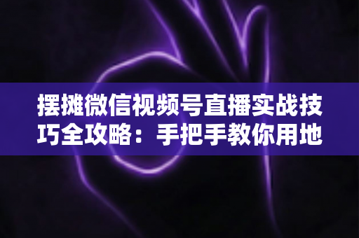 摆摊微信视频号直播实战技巧全攻略:手把手教你用地摊直播撬动线下生意流量密码 摆摊微信视频号直播实战技巧全攻略:手把手教你用地摊直播撬动线下生意流量密码