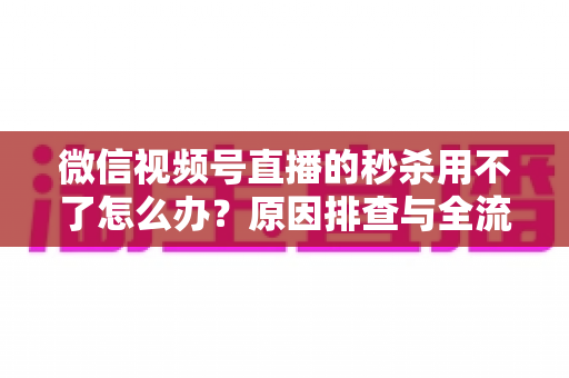 微信视频号直播的秒杀用不了怎么办？原因排查与全流程解决方案全攻略