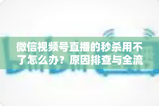 微信视频号直播的秒杀用不了怎么办？原因排查与全流程解决方案全攻略