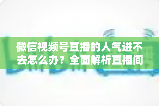 微信视频号直播的人气进不去怎么办?全面解析直播间人气低迷的原因与高效解决方案 微信视频号直播的人气进不去怎么办?全面解析直播间人气低迷的原因与高效解决方案