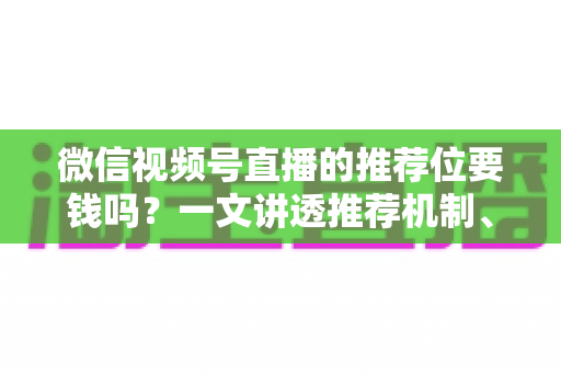 微信视频号直播的推荐位要钱吗？一文讲透推荐机制、费用构成与免费引流技巧