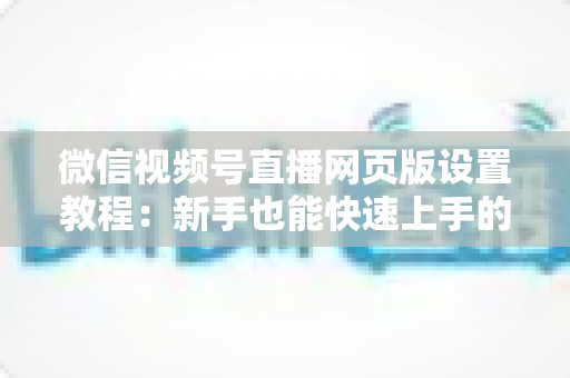 微信视频号直播网页版设置教程：新手也能快速上手的电脑端开播全攻略