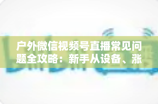 户外微信视频号直播常见问题全攻略:新手从设备、涨粉到变现的一站式实用指南 户外微信视频号直播常见问题全攻略:新手从设备、涨粉到变现的一站式实用指南