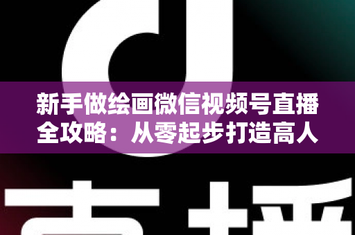 新手做绘画微信视频号直播全攻略：从零起步打造高人气艺术直播间的完整指南