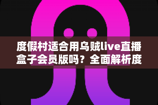 度假村适合用乌贼live直播盒子会员版吗?全面解析度假村直播营销的优势、场景与实操指南 度假村适合用乌贼live直播盒子会员版吗?全面解析度假村直播营销的优势、场景与实操指南
